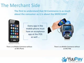 The Merchant Side
            The first to understand that M-Commerce is as much
            about the consumer as it is about the MERCHANT



                              Every app in the
                             mobile phone must
                             have an acceptance
                               app at the POS
                                  as well …



  There is no Mobile Commerce without                                                        There is no Mobile Commerce without
              an NFC Phone                                                                                an NFC POS




                           VeriFone Proprietary and Confidential – Do Not Distribute Outside the Company
 