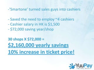 -’Smartone’ turned sales guys into cashiers

- Saved the need to employ ~4 cashiers
- Cashier salary in HK is $1,500
- $72,000 saving year/shop

30 shops X $72,000 =
$2,160,000 yearly savings
10% increase in ticket price!
 