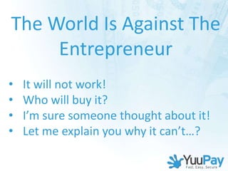 The World Is Against The
     Entrepreneur
•   It will not work!
•   Who will buy it?
•   I’m sure someone thought about it!
•   Let me explain you why it can’t…?
 