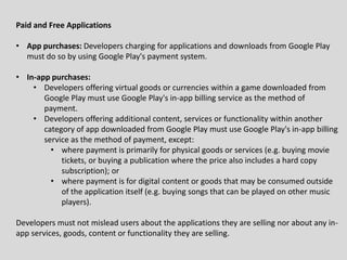 Paid and Free Applications
• App purchases: Developers charging for applications and downloads from Google Play
must do so by using Google Play's payment system.
• In-app purchases:
• Developers offering virtual goods or currencies within a game downloaded from
Google Play must use Google Play's in-app billing service as the method of
payment.
• Developers offering additional content, services or functionality within another
category of app downloaded from Google Play must use Google Play's in-app billing
service as the method of payment, except:
• where payment is primarily for physical goods or services (e.g. buying movie
tickets, or buying a publication where the price also includes a hard copy
subscription); or
• where payment is for digital content or goods that may be consumed outside
of the application itself (e.g. buying songs that can be played on other music
players).
Developers must not mislead users about the applications they are selling nor about any in-
app services, goods, content or functionality they are selling.
 