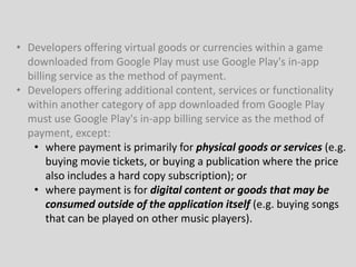 • Developers offering virtual goods or currencies within a game
downloaded from Google Play must use Google Play's in-app
billing service as the method of payment.
• Developers offering additional content, services or functionality
within another category of app downloaded from Google Play
must use Google Play's in-app billing service as the method of
payment, except:
• where payment is primarily for physical goods or services (e.g.
buying movie tickets, or buying a publication where the price
also includes a hard copy subscription); or
• where payment is for digital content or goods that may be
consumed outside of the application itself (e.g. buying songs
that can be played on other music players).
 
