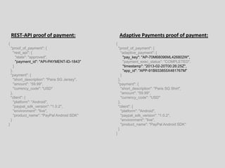 {
"proof_of_payment": {
"rest_api": {
"state": "approved",
"payment_id": "API-PAYMENT-ID-1843"
}
},
"payment": {
"short_description": "Paris SG Jersey",
"amount": ”59.99",
"currency_code": "USD"
},
"client": {
"platform": "Android",
"paypal_sdk_version": "1.0.2",
"environment": "live",
"product_name": "PayPal Android SDK"
}
}
REST-API proof of payment: Adaptive Payments proof of payment:
{
"proof_of_payment": {
"adaptive_payment": {
"pay_key": "AP-70M68096ML426802W",
"payment_exec_status": "COMPLETED",
"timestamp": "2013-02-20T00:26:25Z",
"app_id": "APP-91B933855X481767M"
}
},
"payment": {
"short_description": "Paris SG Shirt",
"amount": "59.99",
"currency_code": "USD"
},
"client": {
"platform": "Android",
"paypal_sdk_version": "1.0.2",
"environment": "live",
"product_name": "PayPal Android SDK"
}
}
 