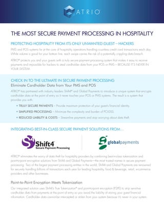 THE MOST SECURE PAYMENT PROCESSING IN HOSPITALITY
PROTECTING HOSPITALITY FROM ITS ONLY UNWANTED GUEST – HACKERS
PMS and POS systems lie at the core of hospitality operations handling countless credit card transactions each day.
While volume is good for your bottom line, each swipe carries the risk of a potentially crippling data breach.
ATRIO®
protects you and your guests with a truly secure payment processing system that makes it easy to receive
payments and impossible for hackers to steal cardholder data from your POS or PMS – BECAUSE IT’S NEVER IN
YOUR SYSTEM.
CHECK IN TO THE ULTIMATE IN SECURE PAYMENT PROCESSING
Eliminate Cardholder Data from Your PMS and POS
ATRIO®
has partnered with industry leaders Shift4®
and Global Payments to introduce a unique system that encrypts
cardholder data at the point of entry so it never touches your POS or PMS systems. The result is a system that
provides you with:
• TRULY SECURE PAYMENTS – Provide maximum protection of your guest’s financial identity.
• SIMPLIFIED PROCESSING – Minimize the complexity and burden of PCI-DSS.
• REDUCED LIABILITY & COSTS – Streamline payments and stop worrying about data theft.
INTEGRATING BEST-IN-CLASS SECURE PAYMENT SOLUTIONS FROM…
ATRIO®
eliminates the worry of data theft for hospitality providers by combining best-in-class tokenization and
point-to-point encryption solutions from Shift4 and Global Payments—the most trusted names in secure payment
processing. Two of the largest payment processing entities in the world, Shift4 and Global Payments are renowned
for securely handling billions of transactions each year for leading hospitality, food & beverage, retail, e-commerce
providers and other businesses.
Point-to-Point Encryption Meets Tokenization
Our integrated solution uses Shift4’s True Tokenization®
and point-to-point encryption (P2PE) to strip sensitive
cardholder data from payments at the point of entry so you avoid the liability of storing your guest financial
information. Cardholder data cannot be intercepted or stolen from your system because it’s never in your system.
 