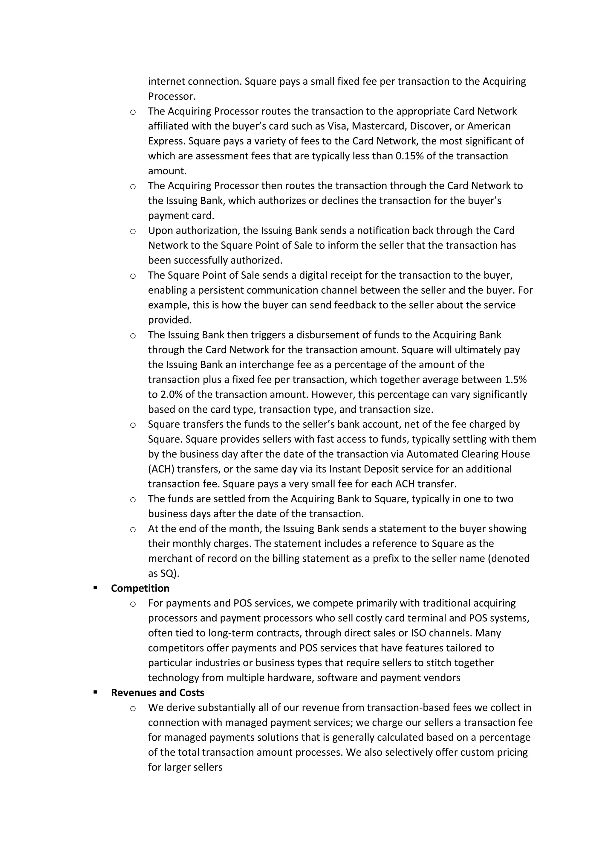 internet connection. Square pays a small fixed fee per transaction to the Acquiring
Processor.
o The Acquiring Processor routes the transaction to the appropriate Card Network
affiliated with the buyer’s card such as Visa, Mastercard, Discover, or American
Express. Square pays a variety of fees to the Card Network, the most significant of
which are assessment fees that are typically less than 0.15% of the transaction
amount.
o The Acquiring Processor then routes the transaction through the Card Network to
the Issuing Bank, which authorizes or declines the transaction for the buyer’s
payment card.
o Upon authorization, the Issuing Bank sends a notification back through the Card
Network to the Square Point of Sale to inform the seller that the transaction has
been successfully authorized.
o The Square Point of Sale sends a digital receipt for the transaction to the buyer,
enabling a persistent communication channel between the seller and the buyer. For
example, this is how the buyer can send feedback to the seller about the service
provided.
o The Issuing Bank then triggers a disbursement of funds to the Acquiring Bank
through the Card Network for the transaction amount. Square will ultimately pay
the Issuing Bank an interchange fee as a percentage of the amount of the
transaction plus a fixed fee per transaction, which together average between 1.5%
to 2.0% of the transaction amount. However, this percentage can vary significantly
based on the card type, transaction type, and transaction size.
o Square transfers the funds to the seller’s bank account, net of the fee charged by
Square. Square provides sellers with fast access to funds, typically settling with them
by the business day after the date of the transaction via Automated Clearing House
(ACH) transfers, or the same day via its Instant Deposit service for an additional
transaction fee. Square pays a very small fee for each ACH transfer.
o The funds are settled from the Acquiring Bank to Square, typically in one to two
business days after the date of the transaction.
o At the end of the month, the Issuing Bank sends a statement to the buyer showing
their monthly charges. The statement includes a reference to Square as the
merchant of record on the billing statement as a prefix to the seller name (denoted
as SQ).
▪ Competition
o For payments and POS services, we compete primarily with traditional acquiring
processors and payment processors who sell costly card terminal and POS systems,
often tied to long-term contracts, through direct sales or ISO channels. Many
competitors offer payments and POS services that have features tailored to
particular industries or business types that require sellers to stitch together
technology from multiple hardware, software and payment vendors
▪ Revenues and Costs
o We derive substantially all of our revenue from transaction-based fees we collect in
connection with managed payment services; we charge our sellers a transaction fee
for managed payments solutions that is generally calculated based on a percentage
of the total transaction amount processes. We also selectively offer custom pricing
for larger sellers
 