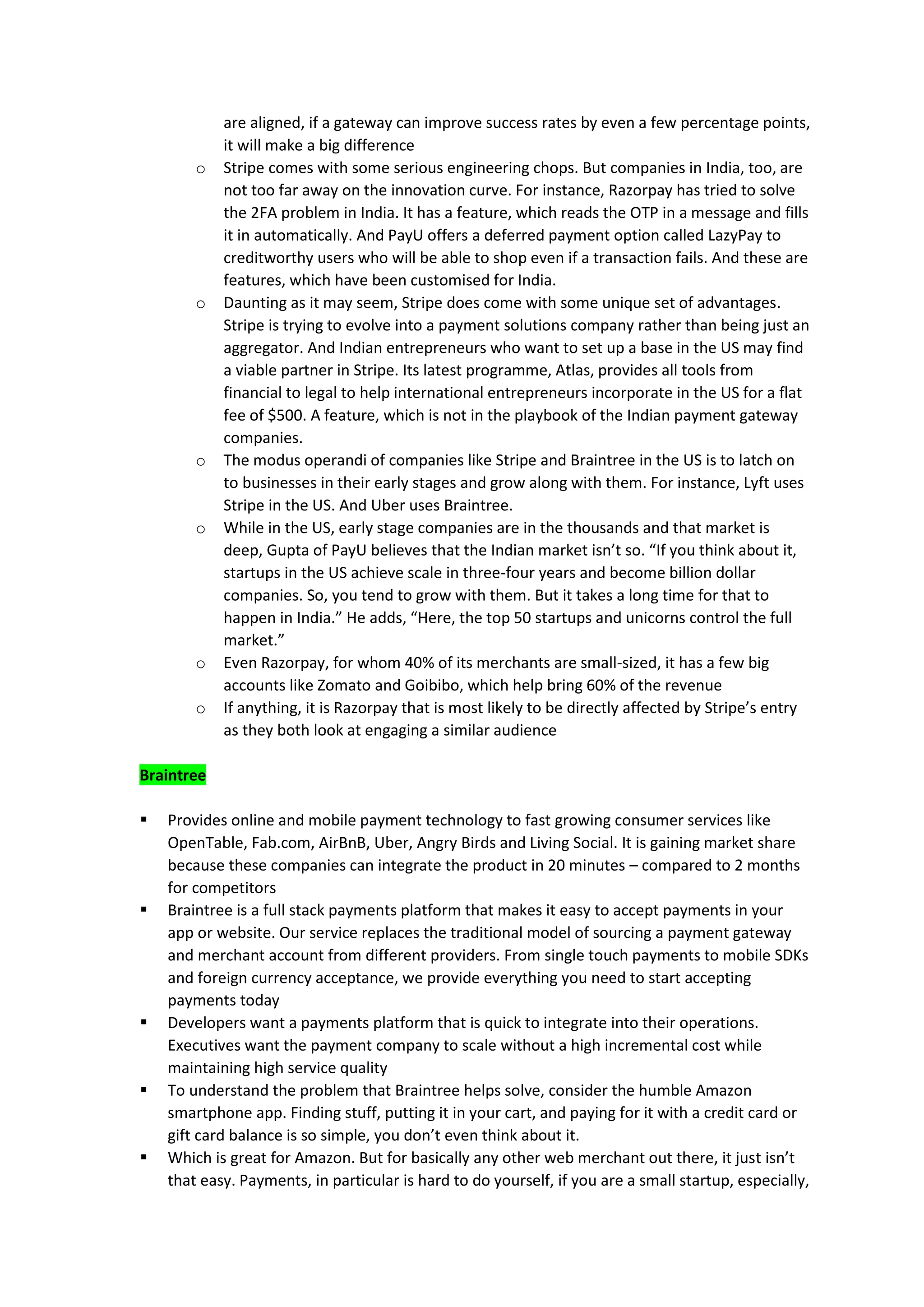 are aligned, if a gateway can improve success rates by even a few percentage points,
it will make a big difference
o Stripe comes with some serious engineering chops. But companies in India, too, are
not too far away on the innovation curve. For instance, Razorpay has tried to solve
the 2FA problem in India. It has a feature, which reads the OTP in a message and fills
it in automatically. And PayU offers a deferred payment option called LazyPay to
creditworthy users who will be able to shop even if a transaction fails. And these are
features, which have been customised for India.
o Daunting as it may seem, Stripe does come with some unique set of advantages.
Stripe is trying to evolve into a payment solutions company rather than being just an
aggregator. And Indian entrepreneurs who want to set up a base in the US may find
a viable partner in Stripe. Its latest programme, Atlas, provides all tools from
financial to legal to help international entrepreneurs incorporate in the US for a flat
fee of $500. A feature, which is not in the playbook of the Indian payment gateway
companies.
o The modus operandi of companies like Stripe and Braintree in the US is to latch on
to businesses in their early stages and grow along with them. For instance, Lyft uses
Stripe in the US. And Uber uses Braintree.
o While in the US, early stage companies are in the thousands and that market is
deep, Gupta of PayU believes that the Indian market isn’t so. “If you think about it,
startups in the US achieve scale in three-four years and become billion dollar
companies. So, you tend to grow with them. But it takes a long time for that to
happen in India.” He adds, “Here, the top 50 startups and unicorns control the full
market.”
o Even Razorpay, for whom 40% of its merchants are small-sized, it has a few big
accounts like Zomato and Goibibo, which help bring 60% of the revenue
o If anything, it is Razorpay that is most likely to be directly affected by Stripe’s entry
as they both look at engaging a similar audience
Braintree
▪ Provides online and mobile payment technology to fast growing consumer services like
OpenTable, Fab.com, AirBnB, Uber, Angry Birds and Living Social. It is gaining market share
because these companies can integrate the product in 20 minutes – compared to 2 months
for competitors
▪ Braintree is a full stack payments platform that makes it easy to accept payments in your
app or website. Our service replaces the traditional model of sourcing a payment gateway
and merchant account from different providers. From single touch payments to mobile SDKs
and foreign currency acceptance, we provide everything you need to start accepting
payments today
▪ Developers want a payments platform that is quick to integrate into their operations.
Executives want the payment company to scale without a high incremental cost while
maintaining high service quality
▪ To understand the problem that Braintree helps solve, consider the humble Amazon
smartphone app. Finding stuff, putting it in your cart, and paying for it with a credit card or
gift card balance is so simple, you don’t even think about it.
▪ Which is great for Amazon. But for basically any other web merchant out there, it just isn’t
that easy. Payments, in particular is hard to do yourself, if you are a small startup, especially,
 