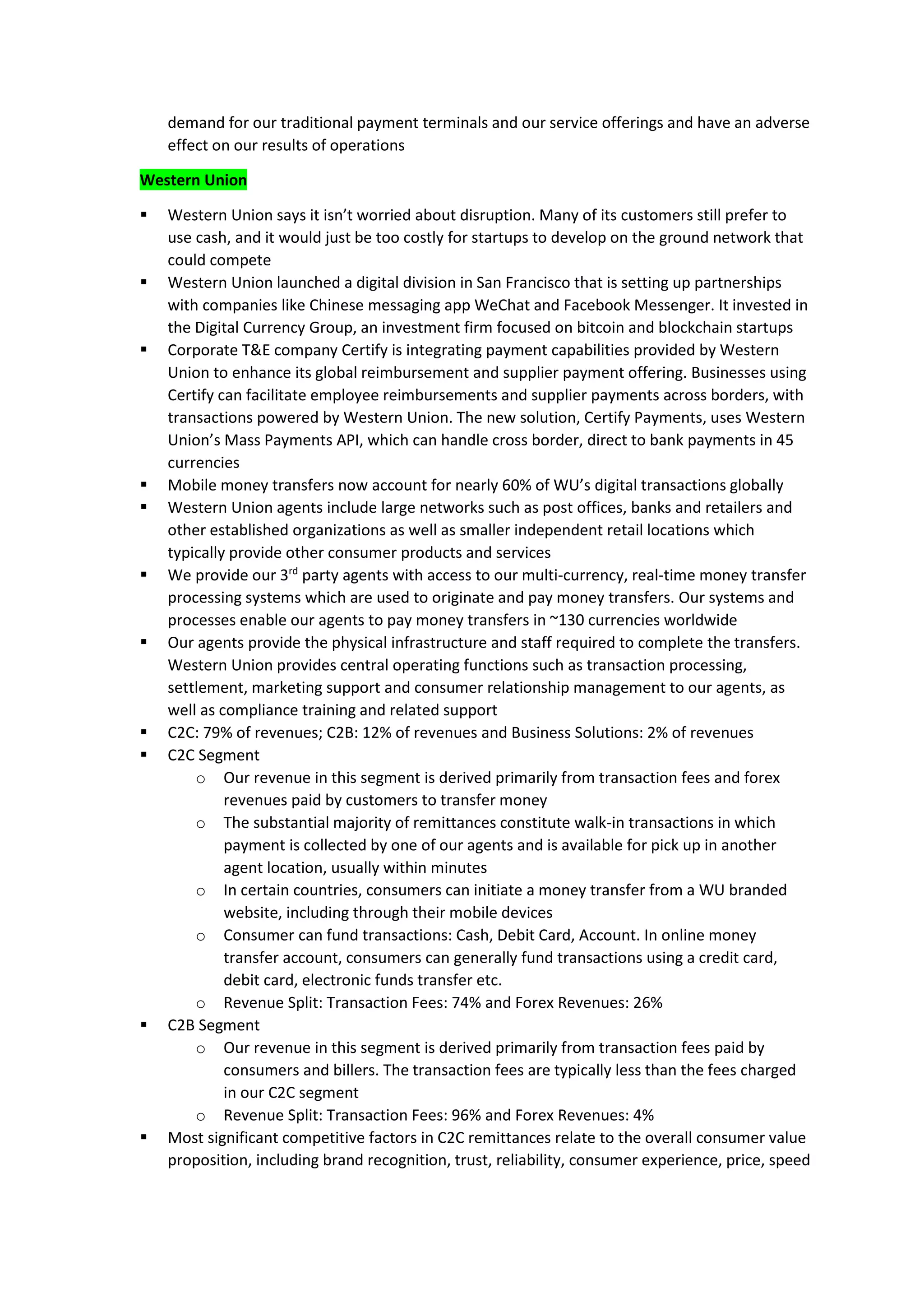 demand for our traditional payment terminals and our service offerings and have an adverse
effect on our results of operations
Western Union
▪ Western Union says it isn’t worried about disruption. Many of its customers still prefer to
use cash, and it would just be too costly for startups to develop on the ground network that
could compete
▪ Western Union launched a digital division in San Francisco that is setting up partnerships
with companies like Chinese messaging app WeChat and Facebook Messenger. It invested in
the Digital Currency Group, an investment firm focused on bitcoin and blockchain startups
▪ Corporate T&E company Certify is integrating payment capabilities provided by Western
Union to enhance its global reimbursement and supplier payment offering. Businesses using
Certify can facilitate employee reimbursements and supplier payments across borders, with
transactions powered by Western Union. The new solution, Certify Payments, uses Western
Union’s Mass Payments API, which can handle cross border, direct to bank payments in 45
currencies
▪ Mobile money transfers now account for nearly 60% of WU’s digital transactions globally
▪ Western Union agents include large networks such as post offices, banks and retailers and
other established organizations as well as smaller independent retail locations which
typically provide other consumer products and services
▪ We provide our 3rd
party agents with access to our multi-currency, real-time money transfer
processing systems which are used to originate and pay money transfers. Our systems and
processes enable our agents to pay money transfers in ~130 currencies worldwide
▪ Our agents provide the physical infrastructure and staff required to complete the transfers.
Western Union provides central operating functions such as transaction processing,
settlement, marketing support and consumer relationship management to our agents, as
well as compliance training and related support
▪ C2C: 79% of revenues; C2B: 12% of revenues and Business Solutions: 2% of revenues
▪ C2C Segment
o Our revenue in this segment is derived primarily from transaction fees and forex
revenues paid by customers to transfer money
o The substantial majority of remittances constitute walk-in transactions in which
payment is collected by one of our agents and is available for pick up in another
agent location, usually within minutes
o In certain countries, consumers can initiate a money transfer from a WU branded
website, including through their mobile devices
o Consumer can fund transactions: Cash, Debit Card, Account. In online money
transfer account, consumers can generally fund transactions using a credit card,
debit card, electronic funds transfer etc.
o Revenue Split: Transaction Fees: 74% and Forex Revenues: 26%
▪ C2B Segment
o Our revenue in this segment is derived primarily from transaction fees paid by
consumers and billers. The transaction fees are typically less than the fees charged
in our C2C segment
o Revenue Split: Transaction Fees: 96% and Forex Revenues: 4%
▪ Most significant competitive factors in C2C remittances relate to the overall consumer value
proposition, including brand recognition, trust, reliability, consumer experience, price, speed
 