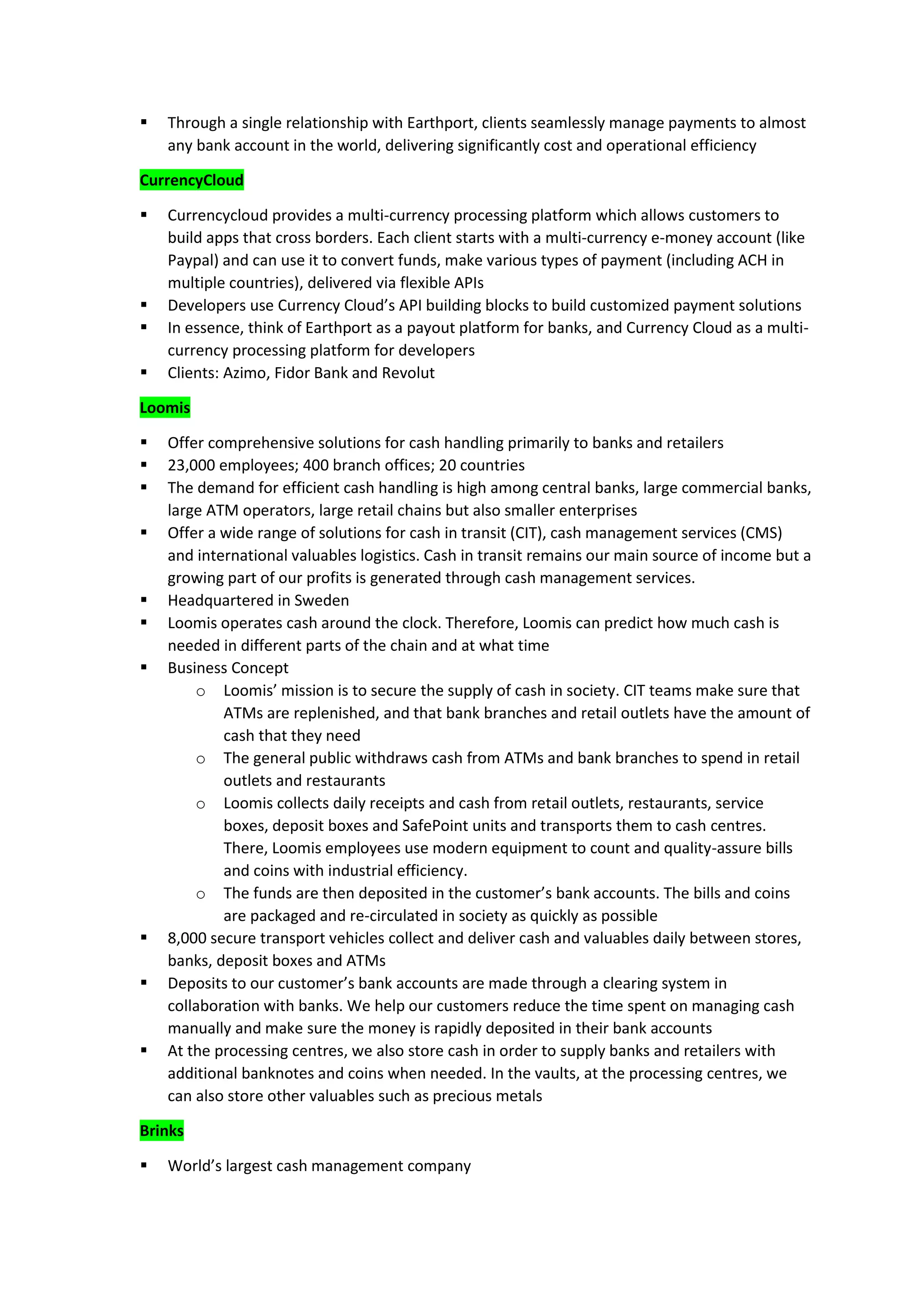 ▪ Through a single relationship with Earthport, clients seamlessly manage payments to almost
any bank account in the world, delivering significantly cost and operational efficiency
CurrencyCloud
▪ Currencycloud provides a multi-currency processing platform which allows customers to
build apps that cross borders. Each client starts with a multi-currency e-money account (like
Paypal) and can use it to convert funds, make various types of payment (including ACH in
multiple countries), delivered via flexible APIs
▪ Developers use Currency Cloud’s API building blocks to build customized payment solutions
▪ In essence, think of Earthport as a payout platform for banks, and Currency Cloud as a multi-
currency processing platform for developers
▪ Clients: Azimo, Fidor Bank and Revolut
Loomis
▪ Offer comprehensive solutions for cash handling primarily to banks and retailers
▪ 23,000 employees; 400 branch offices; 20 countries
▪ The demand for efficient cash handling is high among central banks, large commercial banks,
large ATM operators, large retail chains but also smaller enterprises
▪ Offer a wide range of solutions for cash in transit (CIT), cash management services (CMS)
and international valuables logistics. Cash in transit remains our main source of income but a
growing part of our profits is generated through cash management services.
▪ Headquartered in Sweden
▪ Loomis operates cash around the clock. Therefore, Loomis can predict how much cash is
needed in different parts of the chain and at what time
▪ Business Concept
o Loomis’ mission is to secure the supply of cash in society. CIT teams make sure that
ATMs are replenished, and that bank branches and retail outlets have the amount of
cash that they need
o The general public withdraws cash from ATMs and bank branches to spend in retail
outlets and restaurants
o Loomis collects daily receipts and cash from retail outlets, restaurants, service
boxes, deposit boxes and SafePoint units and transports them to cash centres.
There, Loomis employees use modern equipment to count and quality-assure bills
and coins with industrial efficiency.
o The funds are then deposited in the customer’s bank accounts. The bills and coins
are packaged and re-circulated in society as quickly as possible
▪ 8,000 secure transport vehicles collect and deliver cash and valuables daily between stores,
banks, deposit boxes and ATMs
▪ Deposits to our customer’s bank accounts are made through a clearing system in
collaboration with banks. We help our customers reduce the time spent on managing cash
manually and make sure the money is rapidly deposited in their bank accounts
▪ At the processing centres, we also store cash in order to supply banks and retailers with
additional banknotes and coins when needed. In the vaults, at the processing centres, we
can also store other valuables such as precious metals
Brinks
▪ World’s largest cash management company
 