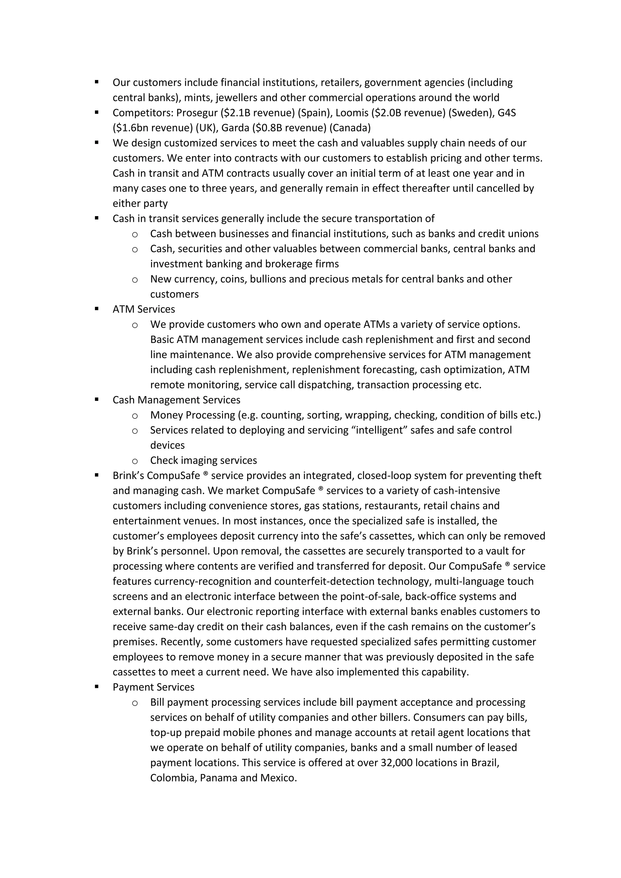 ▪ Our customers include financial institutions, retailers, government agencies (including
central banks), mints, jewellers and other commercial operations around the world
▪ Competitors: Prosegur ($2.1B revenue) (Spain), Loomis ($2.0B revenue) (Sweden), G4S
($1.6bn revenue) (UK), Garda ($0.8B revenue) (Canada)
▪ We design customized services to meet the cash and valuables supply chain needs of our
customers. We enter into contracts with our customers to establish pricing and other terms.
Cash in transit and ATM contracts usually cover an initial term of at least one year and in
many cases one to three years, and generally remain in effect thereafter until cancelled by
either party
▪ Cash in transit services generally include the secure transportation of
o Cash between businesses and financial institutions, such as banks and credit unions
o Cash, securities and other valuables between commercial banks, central banks and
investment banking and brokerage firms
o New currency, coins, bullions and precious metals for central banks and other
customers
▪ ATM Services
o We provide customers who own and operate ATMs a variety of service options.
Basic ATM management services include cash replenishment and first and second
line maintenance. We also provide comprehensive services for ATM management
including cash replenishment, replenishment forecasting, cash optimization, ATM
remote monitoring, service call dispatching, transaction processing etc.
▪ Cash Management Services
o Money Processing (e.g. counting, sorting, wrapping, checking, condition of bills etc.)
o Services related to deploying and servicing “intelligent” safes and safe control
devices
o Check imaging services
▪ Brink’s CompuSafe ® service provides an integrated, closed-loop system for preventing theft
and managing cash. We market CompuSafe ® services to a variety of cash-intensive
customers including convenience stores, gas stations, restaurants, retail chains and
entertainment venues. In most instances, once the specialized safe is installed, the
customer’s employees deposit currency into the safe’s cassettes, which can only be removed
by Brink’s personnel. Upon removal, the cassettes are securely transported to a vault for
processing where contents are verified and transferred for deposit. Our CompuSafe ® service
features currency-recognition and counterfeit-detection technology, multi-language touch
screens and an electronic interface between the point-of-sale, back-office systems and
external banks. Our electronic reporting interface with external banks enables customers to
receive same-day credit on their cash balances, even if the cash remains on the customer’s
premises. Recently, some customers have requested specialized safes permitting customer
employees to remove money in a secure manner that was previously deposited in the safe
cassettes to meet a current need. We have also implemented this capability.
▪ Payment Services
o Bill payment processing services include bill payment acceptance and processing
services on behalf of utility companies and other billers. Consumers can pay bills,
top-up prepaid mobile phones and manage accounts at retail agent locations that
we operate on behalf of utility companies, banks and a small number of leased
payment locations. This service is offered at over 32,000 locations in Brazil,
Colombia, Panama and Mexico.
 