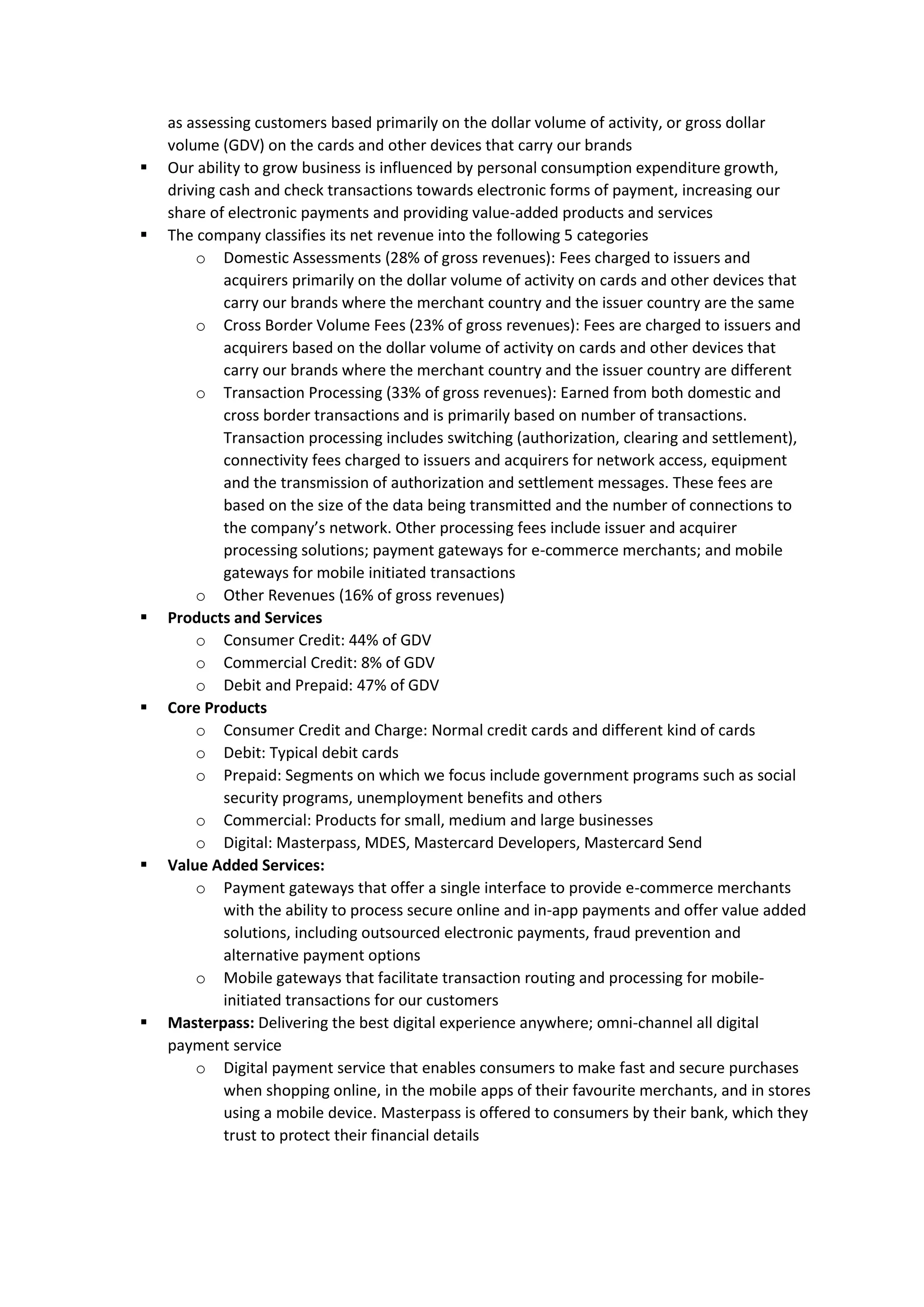 as assessing customers based primarily on the dollar volume of activity, or gross dollar
volume (GDV) on the cards and other devices that carry our brands
▪ Our ability to grow business is influenced by personal consumption expenditure growth,
driving cash and check transactions towards electronic forms of payment, increasing our
share of electronic payments and providing value-added products and services
▪ The company classifies its net revenue into the following 5 categories
o Domestic Assessments (28% of gross revenues): Fees charged to issuers and
acquirers primarily on the dollar volume of activity on cards and other devices that
carry our brands where the merchant country and the issuer country are the same
o Cross Border Volume Fees (23% of gross revenues): Fees are charged to issuers and
acquirers based on the dollar volume of activity on cards and other devices that
carry our brands where the merchant country and the issuer country are different
o Transaction Processing (33% of gross revenues): Earned from both domestic and
cross border transactions and is primarily based on number of transactions.
Transaction processing includes switching (authorization, clearing and settlement),
connectivity fees charged to issuers and acquirers for network access, equipment
and the transmission of authorization and settlement messages. These fees are
based on the size of the data being transmitted and the number of connections to
the company’s network. Other processing fees include issuer and acquirer
processing solutions; payment gateways for e-commerce merchants; and mobile
gateways for mobile initiated transactions
o Other Revenues (16% of gross revenues)
▪ Products and Services
o Consumer Credit: 44% of GDV
o Commercial Credit: 8% of GDV
o Debit and Prepaid: 47% of GDV
▪ Core Products
o Consumer Credit and Charge: Normal credit cards and different kind of cards
o Debit: Typical debit cards
o Prepaid: Segments on which we focus include government programs such as social
security programs, unemployment benefits and others
o Commercial: Products for small, medium and large businesses
o Digital: Masterpass, MDES, Mastercard Developers, Mastercard Send
▪ Value Added Services:
o Payment gateways that offer a single interface to provide e-commerce merchants
with the ability to process secure online and in-app payments and offer value added
solutions, including outsourced electronic payments, fraud prevention and
alternative payment options
o Mobile gateways that facilitate transaction routing and processing for mobile-
initiated transactions for our customers
▪ Masterpass: Delivering the best digital experience anywhere; omni-channel all digital
payment service
o Digital payment service that enables consumers to make fast and secure purchases
when shopping online, in the mobile apps of their favourite merchants, and in stores
using a mobile device. Masterpass is offered to consumers by their bank, which they
trust to protect their financial details
 