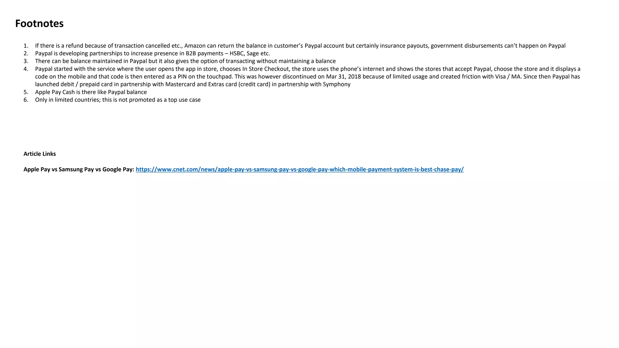 Footnotes
1. If there is a refund because of transaction cancelled etc., Amazon can return the balance in customer’s Paypal account but certainly insurance payouts, government disbursements can’t happen on Paypal
2. Paypal is developing partnerships to increase presence in B2B payments – HSBC, Sage etc.
3. There can be balance maintained in Paypal but it also gives the option of transacting without maintaining a balance
4. Paypal started with the service where the user opens the app in store, chooses In Store Checkout, the store uses the phone’s internet and shows the stores that accept Paypal, choose the store and it displays a
code on the mobile and that code is then entered as a PIN on the touchpad. This was however discontinued on Mar 31, 2018 because of limited usage and created friction with Visa / MA. Since then Paypal has
launched debit / prepaid card in partnership with Mastercard and Extras card (credit card) in partnership with Symphony
5. Apple Pay Cash is there like Paypal balance
6. Only in limited countries; this is not promoted as a top use case
Article Links
Apple Pay vs Samsung Pay vs Google Pay: https://www.cnet.com/news/apple-pay-vs-samsung-pay-vs-google-pay-which-mobile-payment-system-is-best-chase-pay/
 