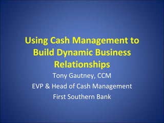 Using Cash Management to Build Dynamic Business Relationships Tony Gautney, CCM EVP & Head of Cash Management First Southern Bank 