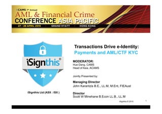 1
1iSignthis © 2015
iSignthis Ltd (ASX : ISX )
Transactions Drive e-Identity:
Payments and AML/CTF KYC
MODERATOR:
Hue Dang, CAMS
Head of Asia, ACAMS
Jointly Presented by:
Managing Director
John Karantzis B.E., LL.M, M.Ent, FIEAust
Director
Scott W Minehane B.Econ LL.B., LL.M
 