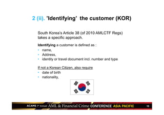 10
South Korea’s Article 38 (of 2010 AMLCTF Regs)
takes a specific approach.
Identifying a customer is defined as :
•  name,
•  Address,
•  identity or travel document incl. number and type
If not a Korean Citizen, also require
•  date of birth
•  nationality,
2 (ii). ’Identifying’ the customer (KOR)
 
