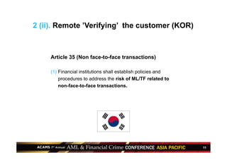 11
Article 35 (Non face-to-face transactions)
(1) Financial institutions shall establish policies and
procedures to address the risk of ML/TF related to
non-face-to-face transactions.
2 (ii). Remote ’Verifying’ the customer (KOR)
 