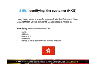12
2 (ii). ’Identifying’ the customer (HKG)
Hong Kong takes a specific approach via the Guidance Note
GN33 (March 2015), similar to South Korea’s Article 38
Identifying a customer is defined as :
•  name,
•  Address,
•  date of birth
•  nationality
•  identity or travel document incl. number and type
 