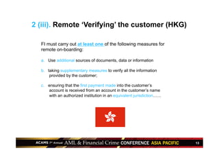 13
FI must carry out at least one of the following measures for
remote on-boarding:
a.  Use additional sources of documents, data or information
b.  taking supplementary measures to verify all the information
provided by the customer;
c.  ensuring that the first payment made into the customer’s
account is received from an account in the customer’s name
with an authorized institution in an equivalent jurisdiction……
2 (iii). Remote ‘Verifying’ the customer (HKG)
 