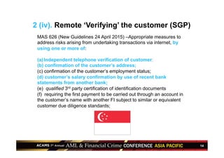 14
2 (iv). Remote ‘Verifying’ the customer (SGP)
MAS 626 (New Guidelines 24 April 2015) –Appropriate measures to
address risks arising from undertaking transactions via internet, by
using one or more of:
(a) Independent telephone verification of customer;
(b) confirmation of the customer’s address;
(c) confirmation of the customer’s employment status;
(d) customer’s salary confirmation by use of recent bank
statements from another bank;
(e) qualified 3rd party certification of identification documents
(f) requiring the first payment to be carried out through an account in
the customer’s name with another FI subject to similar or equivalent
customer due diligence standards;
 
