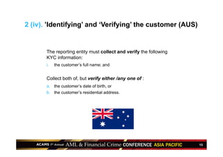 15
The reporting entity must collect and verify the following
KYC information:
i.  the customer’s full name; and
Collect both of, but verify either /any one of :
a.  the customer’s date of birth, or
b.  the customer’s residential address.
2 (iv). ’Identifying’ and ‘Verifying’ the customer (AUS)
 