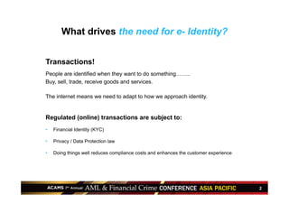 2
What drives the need for e- Identity?
Transactions!
People are identified when they want to do something……..
Buy, sell, trade, receive goods and services.
The internet means we need to adapt to how we approach identity.
Regulated (online) transactions are subject to:
•  Financial Identity (KYC)
•  Privacy / Data Protection law
•  Doing things well reduces compliance costs and enhances the customer experience
 