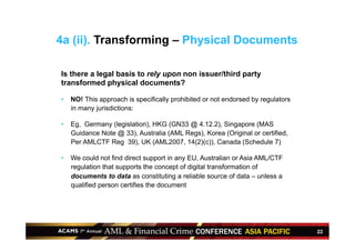 22
Is there a legal basis to rely upon non issuer/third party
transformed physical documents?
•  NO! This approach is specifically prohibited or not endorsed by regulators
in many jurisdictions:
•  Eg, Germany (legislation), HKG (GN33 @ 4.12.2), Singapore (MAS
Guidance Note @ 33), Australia (AML Regs), Korea (Original or certified,
Per AMLCTF Reg 39), UK (AML2007, 14(2)(c)), Canada (Schedule 7)
•  We could not find direct support in any EU, Australian or Asia AML/CTF
regulation that supports the concept of digital transformation of
documents to data as constituting a reliable source of data – unless a
qualified person certifies the document
4a (ii). Transforming – Physical Documents
 