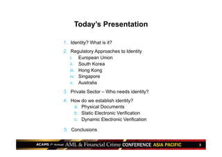 3
Today’s Presentation
1.  Identity? What is it?
2.  Regulatory Approaches to Identity
i.  European Union
ii.  South Korea
iii.  Hong Kong
iv.  Singapore
v.  Australia
3.  Private Sector – Who needs identity?
4.  How do we establish identity?
a.  Physical Documents
b.  Static Electronic Verification
c.  Dynamic Electronic Verification
5.  Conclusions
 