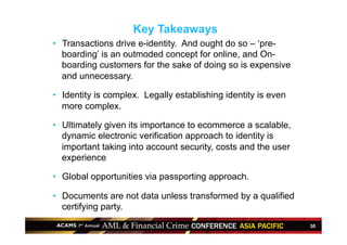 30
•  Transactions drive e-identity. And ought do so – ‘pre-
boarding’ is an outmoded concept for online, and On-
boarding customers for the sake of doing so is expensive
and unnecessary.
•  Identity is complex. Legally establishing identity is even
more complex.
•  Ultimately given its importance to ecommerce a scalable,
dynamic electronic verification approach to identity is
important taking into account security, costs and the user
experience
•  Global opportunities via passporting approach.
•  Documents are not data unless transformed by a qualified
certifying party.
Key Takeaways
 