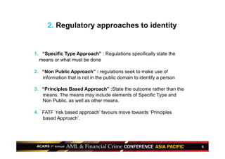 6
2. Regulatory approaches to identity
1.  “Specific Type Approach” : Regulations specifically state the
means or what must be done
2.  “Non Public Approach” : regulations seek to make use of
information that is not in the public domain to identify a person
3.  “Principles Based Approach” :State the outcome rather than the
means. The means may include elements of Specific Type and
Non Public, as well as other means.
4.  FATF ‘risk based approach’ favours move towards ‘Principles
based Approach’.
 