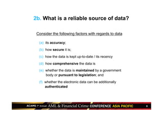 8
Consider the following factors with regards to data
•  (a) its accuracy;
•  (b) how secure it is;
•  (c) how the data is kept up-to-date / its recency
•  (d) how comprehensive the data is
•  (e) whether the data is maintained by a government
body or pursuant to legislation; and
•  (f) whether the electronic data can be additionally
authenticated
2b. What is a reliable source of data?
 