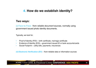 19
Two ways:
(i) Face to Face– from reliable document sources, normally using
government issued photo identity documents.
Typically, we look for;
•  Proof of Identity (POI) – birth certificate, marriage certificate
•  Evidence of Identity (EOI) – government issued ID or bank accounts/cards
•  Social Footprint – utility bills, payments, insurances
(ii) Electronic Verification (EV) – from reliable data or information sources
4. How do we establish identity?
 