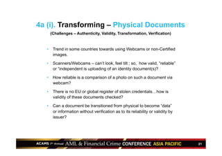 21
4a (i). Transforming – Physical Documents
(Challenges – Authenticity, Validity, Transformation, Verification)
•  Trend in some countries towards using Webcams or non-Certified
images.
•  Scanners/Webcams – can’t look, feel tilt ; so, how valid, “reliable”
or “independent is uploading of an identity document(s)?
•  How reliable is a comparison of a photo on such a document via
webcam?
•  There is no EU or global register of stolen credentials…how is
validity of these documents checked?
•  Can a document be transitioned from physical to become “data”
or information without verification as to its reliability or validity by
issuer?
 