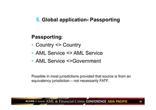 29
Passporting:
•  Country <> Country
•  AML Service <> AML Service
•  AML Service <>Government
Possible in most jurisdictions provided that source is from an
equivalency jurisdiction – not necessarily FATF.
5. Global application- Passporting
 
