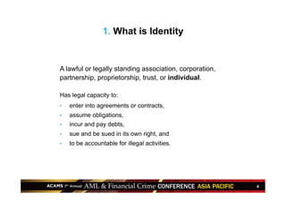 4
1. What is Identity
A lawful or legally standing association, corporation,
partnership, proprietorship, trust, or individual.
Has legal capacity to:
•  enter into agreements or contracts,
•  assume obligations,
•  incur and pay debts,
•  sue and be sued in its own right, and
•  to be accountable for illegal activities.
 