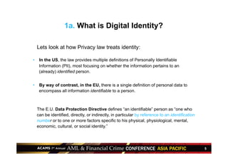 5
1a. What is Digital Identity?
•  Lets look at how Privacy law treats identity:
•  In the US, the law provides multiple definitions of Personally Identifiable
Information (PII), most focusing on whether the information pertains to an
(already) identified person.
•  By way of contrast, in the EU, there is a single definition of personal data to
encompass all information identifiable to a person.
•  The E.U. Data Protection Directive defines “an identifiable” person as “one who
can be identified, directly, or indirectly, in particular by reference to an identification
number or to one or more factors specific to his physical, physiological, mental,
economic, cultural, or social identity.”
 