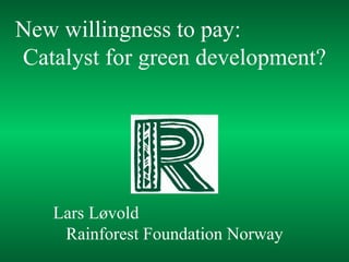 Lars Løvold  Rainforest Foundation Norway New willingness to pay:  Catalyst for green development? 