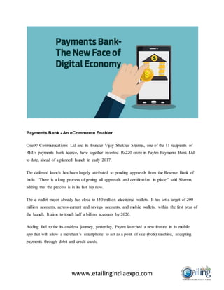 wwww.etailingindiaexpo.com
Payments Bank - An eCommerce Enabler
One97 Communications Ltd and its founder Vijay Shekhar Sharma, one of the 11 recipients of
RBI’s payments bank licence, have together invested Rs220 crore in Paytm Payments Bank Ltd
to date, ahead of a planned launch in early 2017.
The deferred launch has been largely attributed to pending approvals from the Reserve Bank of
India. “There is a long process of getting all approvals and certification in place,” said Sharma,
adding that the process is in its last lap now.
The e-wallet major already has close to 150 million electronic wallets. It has set a target of 200
million accounts, across current and savings accounts, and mobile wallets, within the first year of
the launch. It aims to touch half a billion accounts by 2020.
Adding fuel to the its cashless journey, yesterday, Paytm launched a new feature in its mobile
app that will allow a merchant’s smartphone to act as a point of sale (PoS) machine, accepting
payments through debit and credit cards.
 