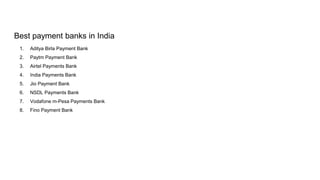 Best payment banks in India
1. Aditya Birla Payment Bank
2. Paytm Payment Bank
3. Airtel Payments Bank
4. India Payments Bank
5. Jio Payment Bank
6. NSDL Payments Bank
7. Vodafone m-Pesa Payments Bank
8. Fino Payment Bank
 