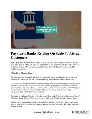 wwww.digitalerra.com
Payments Banks Relying On Scale To Attract
Customers
Aditya Birla Idea Payments Bank, which is set to roll out a fully functional branch by the first
half of this year, is relying on scale and brand name to lure customers. The payments bank is a
51:49 joint venture (JV) between Aditya Birla Nuvo Ltd (ABNL) and telecom major Idea
Cellular, respectively.
#DigitalErra Thought Corner
The bank will start operations with over 1.5 lakh touch points, an in-inbuilt United Payment
Interface (UPI) solution and will look at distributing loans of other financial institutions
“It is clearly a scale game unlike traditional banking. In traditional banking you can put up one
branch and still do well. Here, it is scale since technology platform is the same which has to
accommodate many transactions. So more the transactions you accommodate, more benefit you
can give to the customers,” said Sudhakar Ramasubramanian, chief executive officer
(designate), Aditya Birla Idea Payments Bank.
According to Sudhakar, Idea has both online and offline scale. Out of its total customer base, 60-
70 % have feature phones. Not everyone except State Bank of India has this customer base.
Banking on the power of m-commerce from its Idea’s existing customers, Aditya Birla would
want to convert their conglomerate business into e-commerce on retailer side, doing payments
through its bank.
 