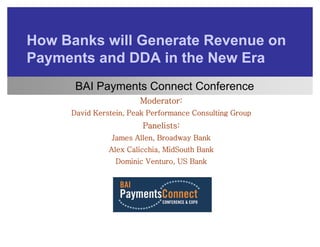How B k will G
H   Banks ill Generate Revenue on
                     t R
Payments and DDA in the New Era
  y
      BAI Payments Connect Conference
                       Moderator:
     David Kerstein, Peak Performance Consulting Group
                        Panelists:
                        P   li t :
                James Allen, Broadway Bank
               Alex Calicchia, MidSouth Bank
                             ,
                 Dominic Venturo, US Bank
 
