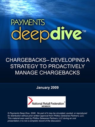 CHARGEBACKS– DEVELOPING A
 STRATEGY TO PROACTIVELY
  MANAGE CHARGEBACKS

                              January 2009




© Payments Deep Dive, 2008. No part of it may be circulated, quoted, or reproduced
for distribution without prior written approval from Philliou Selwanes Partners, LLC.
This material was used by Philliou Selwanes Partners, LLC during an oral
presentation; it is not a complete record of the discussion.
 