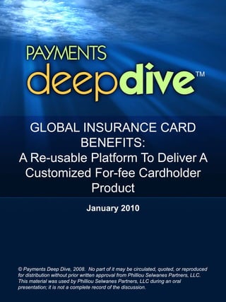 GLOBAL INSURANCE CARD
          BENEFITS:
A Re-usable Platform To Deliver A
 Customized For-fee Cardholder
            Product
                              January 2010




© Payments Deep Dive, 2008. No part of it may be circulated, quoted, or reproduced
for distribution without prior written approval from Philliou Selwanes Partners, LLC.
This material was used by Philliou Selwanes Partners, LLC during an oral
presentation; it is not a complete record of the discussion.
 