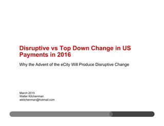Why the Advent of the eCity Will Produce Disruptive Change
March 2015
Walter Kitchenman
wkitchenman@hotmail.com
Disruptive vs Top Down Change in US
Payments in 2016
 
