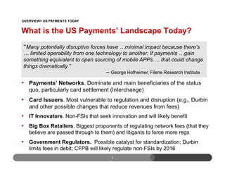 What is the US Payments’ Landscape Today?
•  Payments’ Networks. Dominate and main beneficiaries of the status
quo, particularly card settlement (Interchange)
•  Card Issuers. Most vulnerable to regulation and disruption (e.g., Durbin
and other possible changes that reduce revenues from fees)
•  IT Innovators. Non-FSIs that seek innovation and will likely benefit
•  Big Box Retailers. Biggest proponents of regulating network fees (that they
believe are passed through to them) and litigants to force more regs
•  Government Regulators. Possible catalyst for standardization; Durbin
limits fees in debit; CFPB will likely regulate non-FSIs by 2016
9
Many potentially disruptive forces have …minimal impact because there’s
… limited operability from one technology to another. If payments …gain
something equivalent to open sourcing of mobile APPs … that could change
things dramatically.”
– George Hofheimer, Filene Research Institute
OVERVIEW> US PAYMENTS TODAY
 