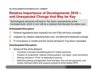 14
Anticipated Disruptors
1.  Federal regulations less impactful but non-FSIs will have oversight
2.  Litigation by retailers attacking fees over, but Merchant Networks emerge
3.  IT Innovations in mobile and the Cloud will lead to Top Down mandates
Unanticipated Disruptors
1.  Advent of the eCity Network
–  Top Down municipal mandate/support for mobile payments
–  Creation of a payments’ network (linking parkers, city depts., local merchants)
–  Parking minutes or “Time” as alternative currency
–  Real-time parking management, fines and fees, fine and fee payments, and
nearby merchant offers and coupons pushed to eCity-related APPs
Technological advances will lead to Top Down requirements at the
municipal level, which in turn will be a catalyst that disrupts the status quo.
Relative Importance of Developments 2016 –
and Unexpected Change that May be Key
KEY DEVELOPMENTS IN PAYMENTS 2016 > SUMMARY
 