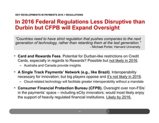 15
•  Card and Rewards Fees. Potential for Durban-like restrictions on Credit
Cards, especially in regards to Rewards? Possible but not likely in 2016.
–  Australia and Canada provide insights
•  A Single Track Payments’ Network (e.g., like Brazil). Interoperability
necessary for innovation; but big players oppose and it’s not likely in 2016.
–  Cloud-related technology will facilitate greater interoperability without a mandate
•  Consumer Financial Protection Bureau (CFPB). Oversight over non-FSIs’
in the payments’ space – including eCity innovators; would most likely enjoy
the support of heavily regulated financial institutions. Likely by 2016.
“Countries need to have strict regulation that pushes companies to the next
generation of technology, rather than retarding them at the last generation.”
- Michael Porter, Harvard University
In 2016 Federal Regulations Less Disruptive than
Durbin but CFPB will Expand Oversight
KEY DEVELOPMENTS IN PAYMENTS 2016 > REGULATIONS
 