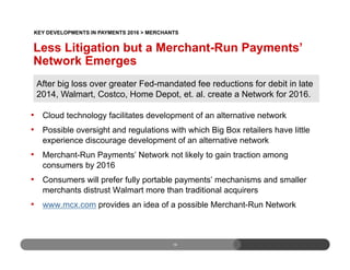 Less Litigation but a Merchant-Run Payments’
Network Emerges
•  Cloud technology facilitates development of an alternative network
•  Possible oversight and regulations with which Big Box retailers have little
experience discourage development of an alternative network
•  Merchant-Run Payments’ Network not likely to gain traction among
consumers by 2016
•  Consumers will prefer fully portable payments’ mechanisms and smaller
merchants distrust Walmart more than traditional acquirers
•  www.mcx.com provides an idea of a possible Merchant-Run Network
16
After big loss over greater Fed-mandated fee reductions for debit in late
2014, Walmart, Costco, Home Depot, et. al. create a Network for 2016.
KEY DEVELOPMENTS IN PAYMENTS 2016 > MERCHANTS
 