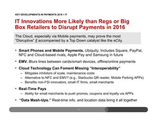 17
•  Smart Phones and Mobile Payments. Ubiquity; Includes Square, PayPal,
NFC and Cloud-based rivals, Apple Pay and Samsung in future
•  EMV. Blurs lines between cards/smart devices, offline/online payments
•  Cloud Technology Can Foment Missing “Interoperability”
–  Mitigates inhibitors of scale, maintenance costs
–  Alternative to NFC and EMV? (e.g., Starbucks QR reader, Mobile Parking APPs)
–  Benefits non-FSI innovators, small IT firms, small merchants
•  Real-Time Pays
–  Ability for small merchants to push promos, coupons and loyalty via APPs
•  “Data Mash-Ups.” Real-time info. and location data bring it all together
The Cloud, especially via Mobile payments, may prove the most
“Disruptive” if accompanied by a Top Down catalyst like the eCity.
IT Innovations More Likely than Regs or Big
Box Retailers to Disrupt Payments in 2016
KEY DEVELOPMENTS IN PAYMENTS 2016 > IT
 