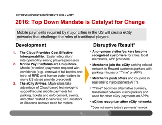 18
Development
1.  The Cloud Provides Cost Effective
Interoperability. Easier integration/
interoperability among players/processes
2.  Mobile Pay Platforms are Ubiquitous.
Mobile (or online) payments required with
confidence (e.g., removal of toll booths and
intro. of RFID and license plate readers in
many US states provide precedent)
3.  The eCity Arrives. Major cities take
advantage of Cloud-based technology to
support/require mobile payments for
parking, tickets and enforcement, events,
and other related to vehicles; GPS location
or iBeacons remove need for meters
Disruptive Result*
•  Anonymous visitor/parkers become
recognized customers for cities, local
merchants, APP providers
•  Merchants join the eCity parking-related
network to Reward customer/parkers with
parking minutes or “Time” on APPs
•  Merchants push offers and coupons in
real-time to visitor/parkers APPs
•  “Time” becomes alternative currency,
transferred between visitor/parkers and
used for other eCity payments on APPs
•  eCities recognize other eCity networks
Mobile payments required by major cities in the US will create eCity
networks that challenge the roles of traditional players.
2016: Top Down Mandate is Catalyst for Change
*Does not involve today’s payments’ network
KEY DEVELOPMENTS IN PAYMENTS 2016 > eCITY
 