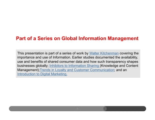 Part of a Series on Global Information Management
1
This presentation is part of a series of work by Walter Kitchenman covering the
importance and use of Information. Earlier studies documented the availability,
use and benefits of shared consumer data and how such transparency shapes
businesses globally; Inhibitors to Information Sharing (Knowledge and Content
Management);Trends in Loyalty and Customer Communication; and an
Introduction to Digital Marketing.
 