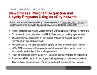 New Process: Merchant Acquistion and
Loyalty Programs Using an eCity Network
•  Highly targeted promos to visitor/parkers within a block or two of a merchant
•  Consumer location identified via GPS, iBeacons, or parking spot number
•  Minutes/points accumulate by paying for parking or through spend at
merchants in the eCity network
•  Minutes/points are a percentage of spend or fixed dollar amount (flexible)
•  eCity APPs automatically calculate and display minutes/points based on
individual merchant policies and agreements
•  Push notifications inform eCity APP users of points awarded or redeemed
•  Spend on APPs results in municipal parking being complimentary de facto
•  The eCity manages parking efficiently and captures significant revenue
21
21
Local businesses provide parking minutes/points and highly targeted promos to
visitor/parkers via a Loyalty back-end incorporated into the eCity APP.
eCITY AS TOP DOWN CATLYST > eCITY NETWORK
 
