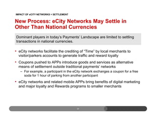 •  eCity networks facilitate the crediting of “Time” by local merchants to
visitor/parkers accounts to generate traffic and reward loyalty
•  Coupons pushed to APPs introduce goods and services as alternative
means of settlement outside traditional payments’ networks
–  For example, a participant in the eCity network exchanges a coupon for a free
soda for 1 hour of parking from another participant
•  eCity networks and related mobile APPs bring benefits of digital marketing
and major loyalty and Rewards programs to smaller merchants
24
New Process: eCity Networks May Settle in
Other Than National Currencies
Dominant players in today’s Payments’ Landscape are limited to settling
transactions in national currencies.
IMPACT OF eCITY NETWORKS > SETTLEMENT
 